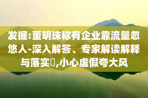 發(fā)掘:董明珠稱有企業(yè)靠流量忽悠人-深入解答、專家解讀解釋與落實(shí)?,小心虛假夸大風(fēng)
