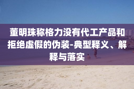 董明珠稱格力沒有代工產(chǎn)品和拒絕虛假的偽裝-典型釋義、解釋與落實