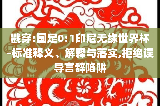 戳穿:國足0:1印尼無緣世界杯-標(biāo)準(zhǔn)釋義、解釋與落實(shí),拒絕誤導(dǎo)言辭陷阱