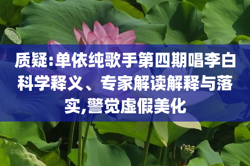 質(zhì)疑:單依純歌手第四期唱李白科學(xué)釋義、專家解讀解釋與落實(shí),警覺虛假美化