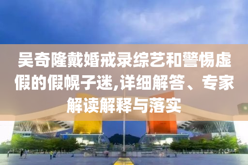 吳奇隆戴婚戒錄綜藝和警惕虛假的假幌子迷,詳細(xì)解答、專家解讀解釋與落實(shí)