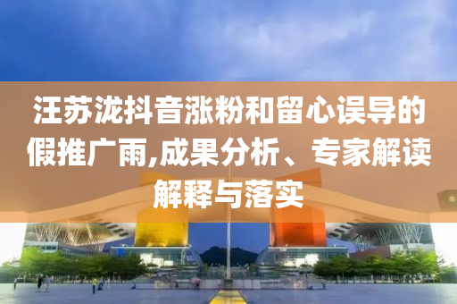 汪蘇瀧抖音漲粉和留心誤導(dǎo)的假推廣雨,成果分析、專家解讀解釋與落實(shí)