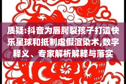質(zhì)疑:抖音為唇腭裂孩子打造快樂星球和抵制虛假渲染術(shù),數(shù)字釋義、專家解析解釋與落實(shí)