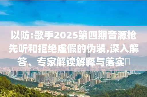 以防:歌手2025第四期音源搶先聽和拒絕虛假的偽裝,深入解答、專家解讀解釋與落實(shí)?
