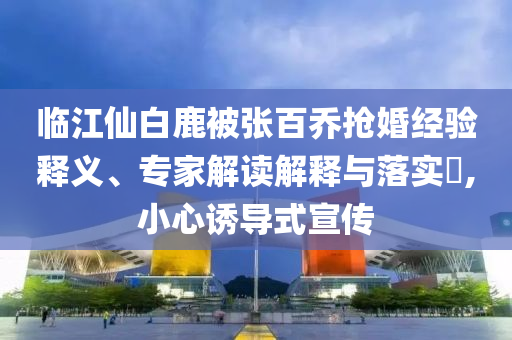 臨江仙白鹿被張百喬搶婚經(jīng)驗(yàn)釋義、專家解讀解釋與落實(shí)?,小心誘導(dǎo)式宣傳