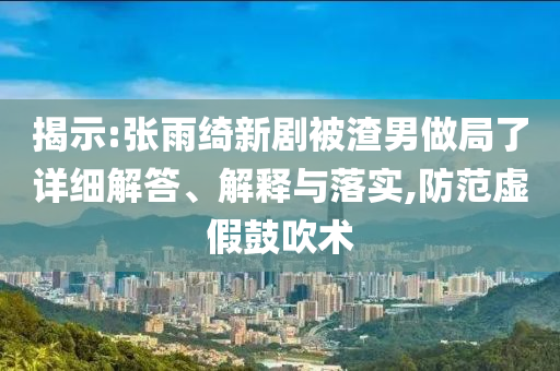 揭示:張雨綺新劇被渣男做局了詳細(xì)解答、解釋與落實(shí),防范虛假鼓吹術(shù)