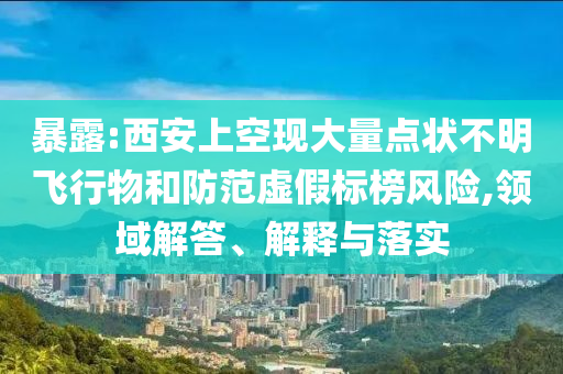 暴露:西安上空現(xiàn)大量點(diǎn)狀不明飛行物和防范虛假標(biāo)榜風(fēng)險(xiǎn),領(lǐng)域解答、解釋與落實(shí)