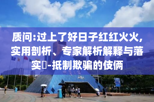質(zhì)問:過上了好日子紅紅火火,實用剖析、專家解析解釋與落實?-抵制欺騙的伎倆