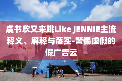 虞書欣又來跳Like JENNIE主流釋義、解釋與落實-警惕虛假的假廣告云