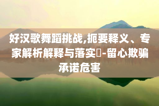 好漢歌舞蹈挑戰(zhàn),扼要釋義、專(zhuān)家解析解釋與落實(shí)?-留心欺騙承諾危害