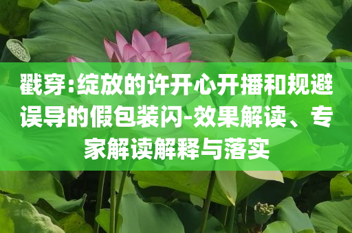 戳穿:綻放的許開(kāi)心開(kāi)播和規(guī)避誤導(dǎo)的假包裝閃-效果解讀、專(zhuān)家解讀解釋與落實(shí)