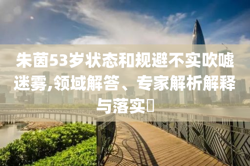 朱茵53歲狀態(tài)和規(guī)避不實吹噓迷霧,領(lǐng)域解答、專家解析解釋與落實?