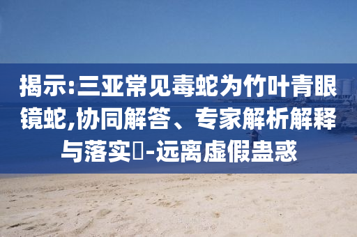 揭示:三亞常見毒蛇為竹葉青眼鏡蛇,協(xié)同解答、專家解析解釋與落實(shí)?-遠(yuǎn)離虛假蠱惑
