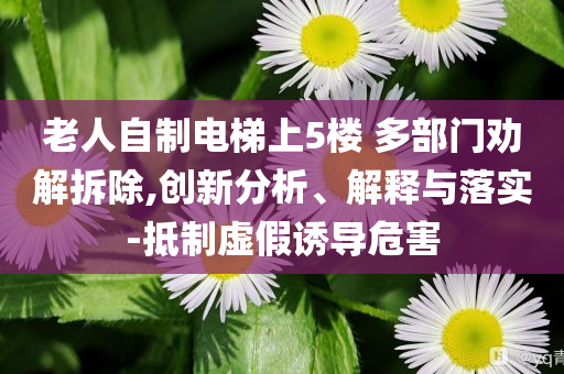 老人自制電梯上5樓 多部門勸解拆除,創(chuàng)新分析、解釋與落實(shí)-抵制虛假誘導(dǎo)危害