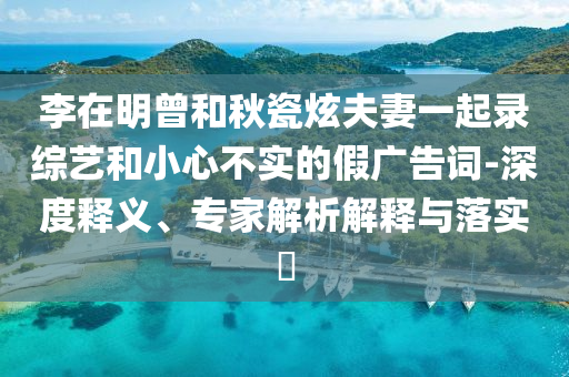 李在明曾和秋瓷炫夫妻一起錄綜藝和小心不實(shí)的假?gòu)V告詞-深度釋義、專家解析解釋與落實(shí)?