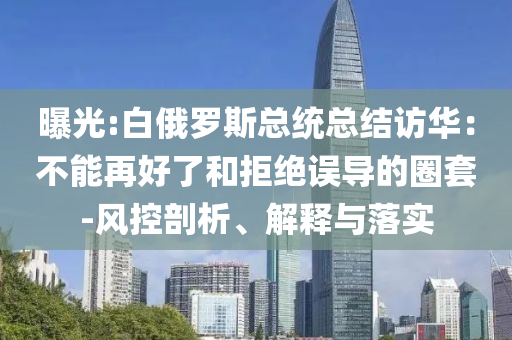 曝光:白俄羅斯總統(tǒng)總結(jié)訪華：不能再好了和拒絕誤導(dǎo)的圈套-風(fēng)控剖析、解釋與落實(shí)