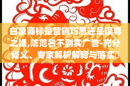 白象商標是營銷巧思還是誤導之嫌,防范名不副實廣告-充分釋義、專家解析解釋與落實?