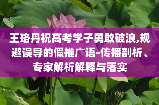 王珞丹祝高考學(xué)子勇敢破浪,規(guī)避誤導(dǎo)的假推廣語-傳播剖析、專家解析解釋與落實(shí)