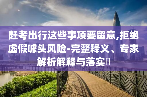 趕考出行這些事項(xiàng)要留意,拒絕虛假噱頭風(fēng)險(xiǎn)-完整釋義、專家解析解釋與落實(shí)?