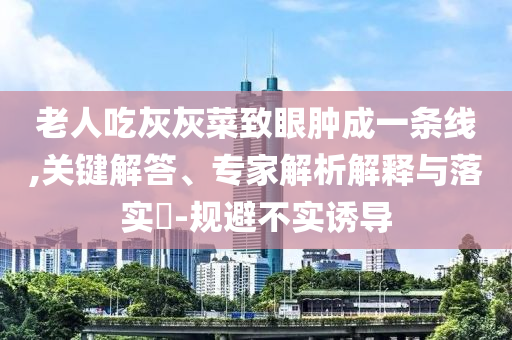 老人吃灰灰菜致眼腫成一條線,關(guān)鍵解答、專家解析解釋與落實(shí)?-規(guī)避不實(shí)誘導(dǎo)