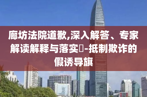 廊坊法院道歉,深入解答、專家解讀解釋與落實(shí)?-抵制欺詐的假誘導(dǎo)旗