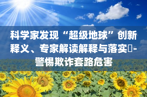 科學(xué)家發(fā)現(xiàn)“超級(jí)地球”創(chuàng)新釋義、專家解讀解釋與落實(shí)?-警惕欺詐套路危害
