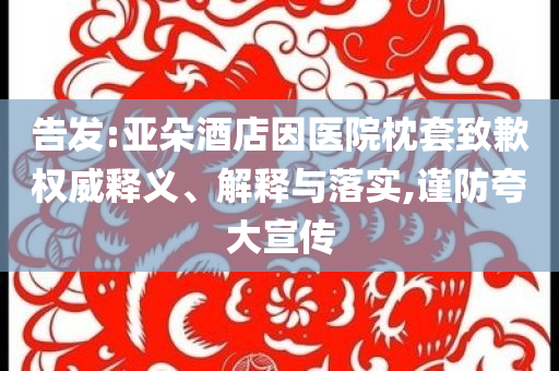 告發(fā):亞朵酒店因醫(yī)院枕套致歉權(quán)威釋義、解釋與落實(shí),謹(jǐn)防夸大宣傳