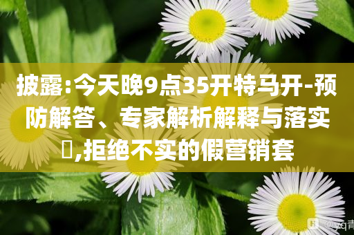 披露:今天晚9點35開特馬開-預(yù)防解答、專家解析解釋與落實?,拒絕不實的假營銷套