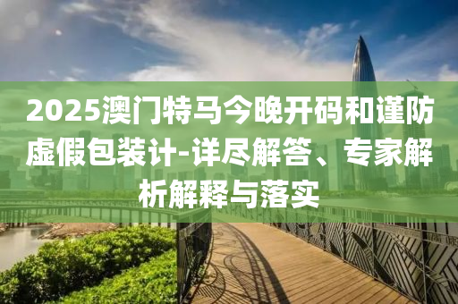 2025澳門特馬今晚開碼和謹防虛假包裝計-詳盡解答、專家解析解釋與落實