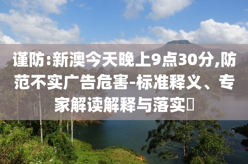 謹防:新澳今天晚上9點30分,防范不實廣告危害-標準釋義、專家解讀解釋與落實?