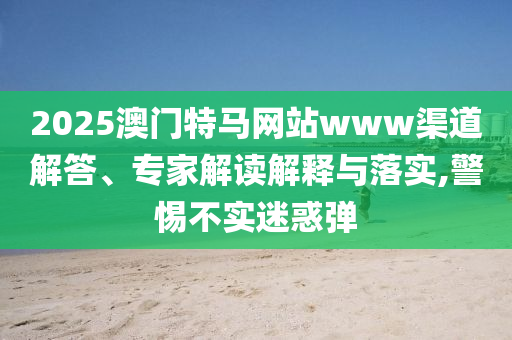 2025澳門特馬網(wǎng)站www渠道解答、專家解讀解釋與落實,警惕不實迷惑彈