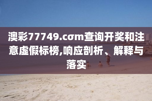 澳彩77749.cσm查詢開獎和注意虛假標榜,響應(yīng)剖析、解釋與落實