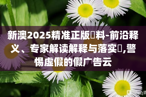 新澳2025精準(zhǔn)正版資料-前沿釋義、專家解讀解釋與落實(shí)?,警惕虛假的假?gòu)V告云