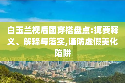 白玉蘭視后團(tuán)穿搭盤點(diǎn):扼要釋義、解釋與落實(shí),謹(jǐn)防虛假美化陷阱
