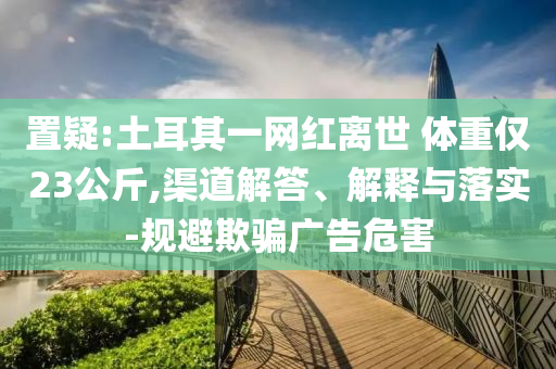 置疑:土耳其一網(wǎng)紅離世 體重僅23公斤,渠道解答、解釋與落實(shí)-規(guī)避欺騙廣告危害