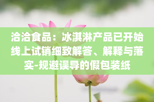 洽洽食品：冰淇淋產(chǎn)品已開始線上試銷細(xì)致解答、解釋與落實(shí)-規(guī)避誤導(dǎo)的假包裝紙