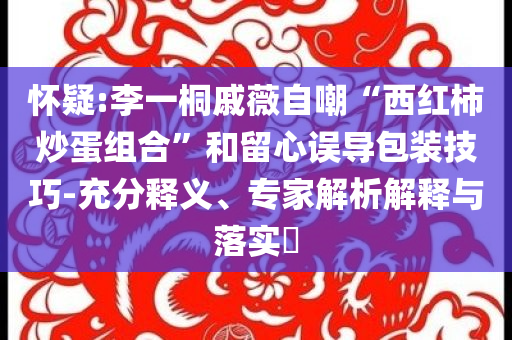 懷疑:李一桐戚薇自嘲“西紅柿炒蛋組合”和留心誤導(dǎo)包裝技巧-充分釋義、專(zhuān)家解析解釋與落實(shí)?