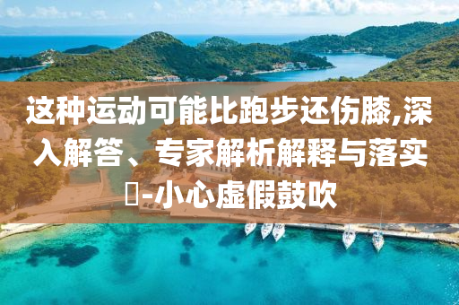 這種運(yùn)動(dòng)可能比跑步還傷膝,深入解答、專(zhuān)家解析解釋與落實(shí)?-小心虛假鼓吹