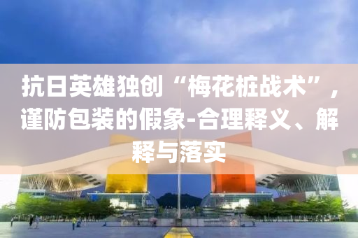 抗日英雄獨(dú)創(chuàng)“梅花樁戰(zhàn)術(shù)”,謹(jǐn)防包裝的假象-合理釋義、解釋與落實(shí)