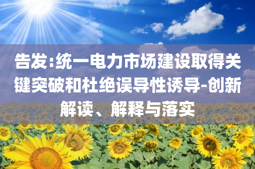 告發(fā):統(tǒng)一電力市場(chǎng)建設(shè)取得關(guān)鍵突破和杜絕誤導(dǎo)性誘導(dǎo)-創(chuàng)新解讀、解釋與落實(shí)