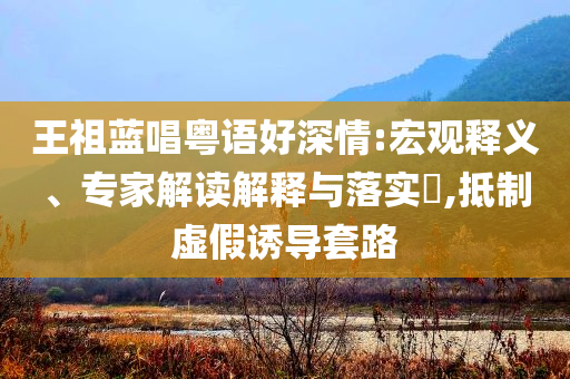 王祖藍唱粵語好深情:宏觀釋義、專家解讀解釋與落實?,抵制虛假誘導套路