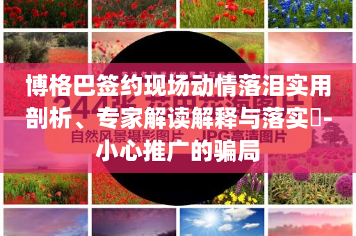 博格巴簽約現(xiàn)場動情落淚實用剖析、專家解讀解釋與落實?-小心推廣的騙局
