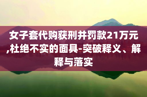 女子套代購獲刑并罰款21萬元,杜絕不實的面具-突破釋義、解釋與落實