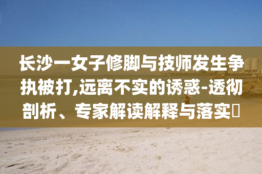 長沙一女子修腳與技師發(fā)生爭執(zhí)被打,遠(yuǎn)離不實(shí)的誘惑-透徹剖析、專家解讀解釋與落實(shí)?