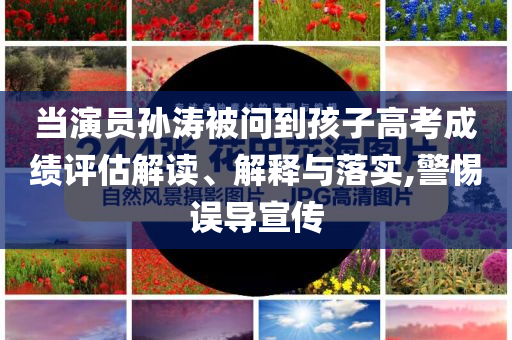 當演員孫濤被問到孩子高考成績評估解讀、解釋與落實,警惕誤導宣傳