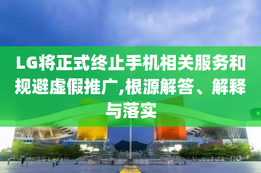 LG將正式終止手機相關服務和規(guī)避虛假推廣,根源解答、解釋與落實
