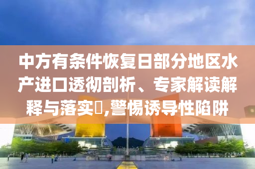 中方有條件恢復日部分地區(qū)水產進口透徹剖析、專家解讀解釋與落實?,警惕誘導性陷阱
