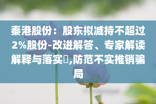 秦港股份：股東擬減持不超過2%股份-改進解答、專家解讀解釋與落實?,防范不實推銷騙局