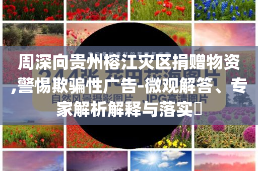 周深向貴州榕江災區(qū)捐贈物資,警惕欺騙性廣告-微觀解答、專家解析解釋與落實?