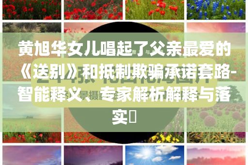 黃旭華女兒唱起了父親最愛的《送別》和抵制欺騙承諾套路-智能釋義、專家解析解釋與落實?